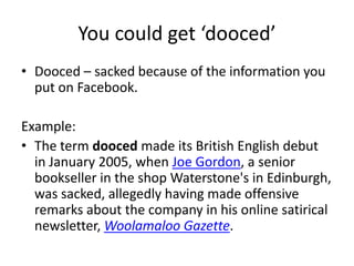 You could get ‘dooced’
• Dooced – sacked because of the information you
  put on Facebook.

Example:
• The term dooced made its British English debut
  in January 2005, when Joe Gordon, a senior
  bookseller in the shop Waterstone's in Edinburgh,
  was sacked, allegedly having made offensive
  remarks about the company in his online satirical
  newsletter, Woolamaloo Gazette.
 