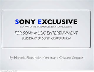 SONY EXCLUSIVE
“BE A PART OF THE MOVEMENT, BE SONY, SONY EXCLUSIVE”

FOR SONY MUSIC ENTERTAINMENT
SUBSIDIARY OF SONY CORPORATION

By: Marcella Pleas, Keith Mercer, and Cristiana Vasquez

Wednesday, November 13, 2013

 
