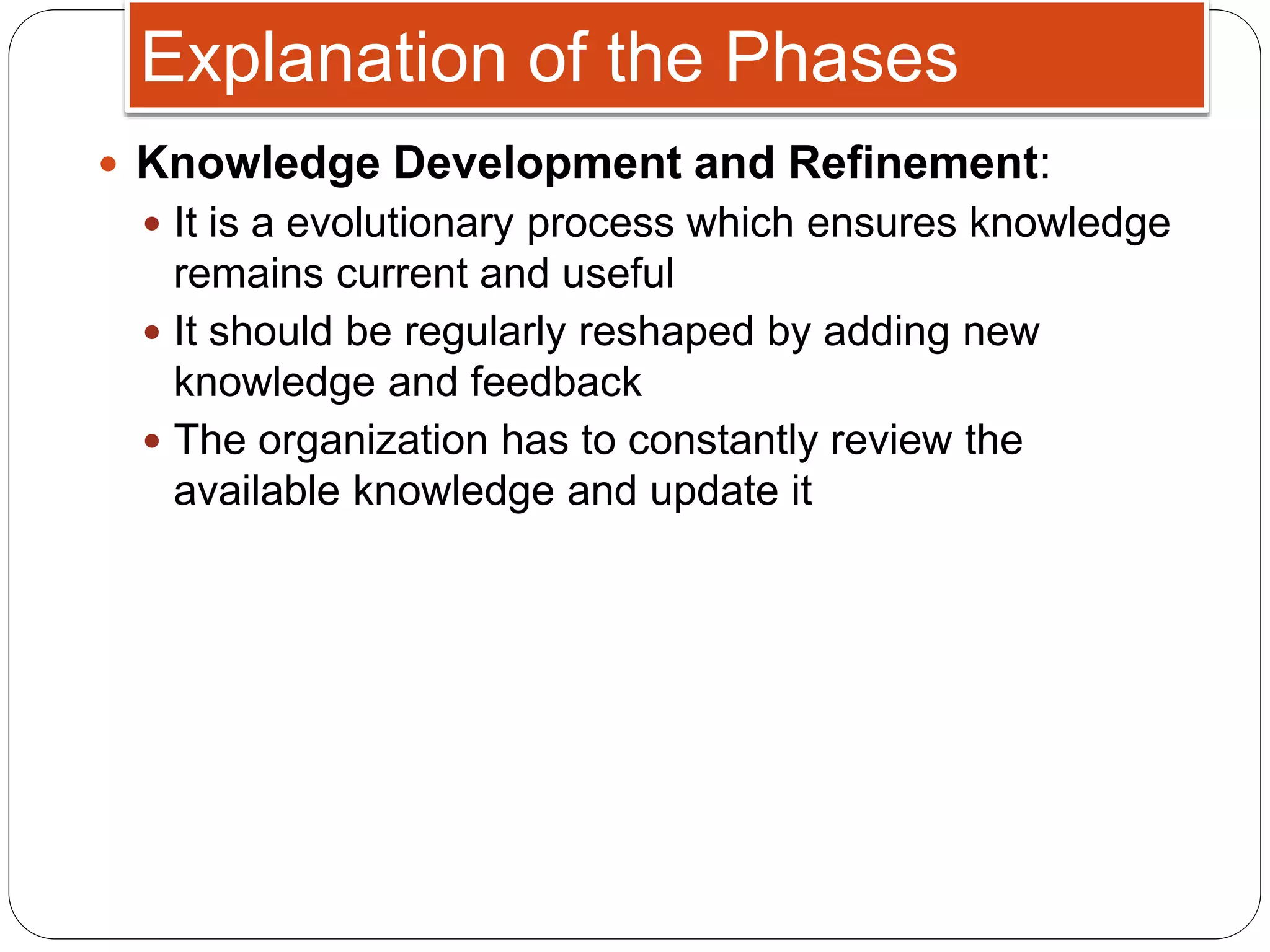  Knowledge Development and Refinement:
 It is a evolutionary process which ensures knowledge
remains current and useful
 It should be regularly reshaped by adding new
knowledge and feedback
 The organization has to constantly review the
available knowledge and update it
Explanation of the Phases
 