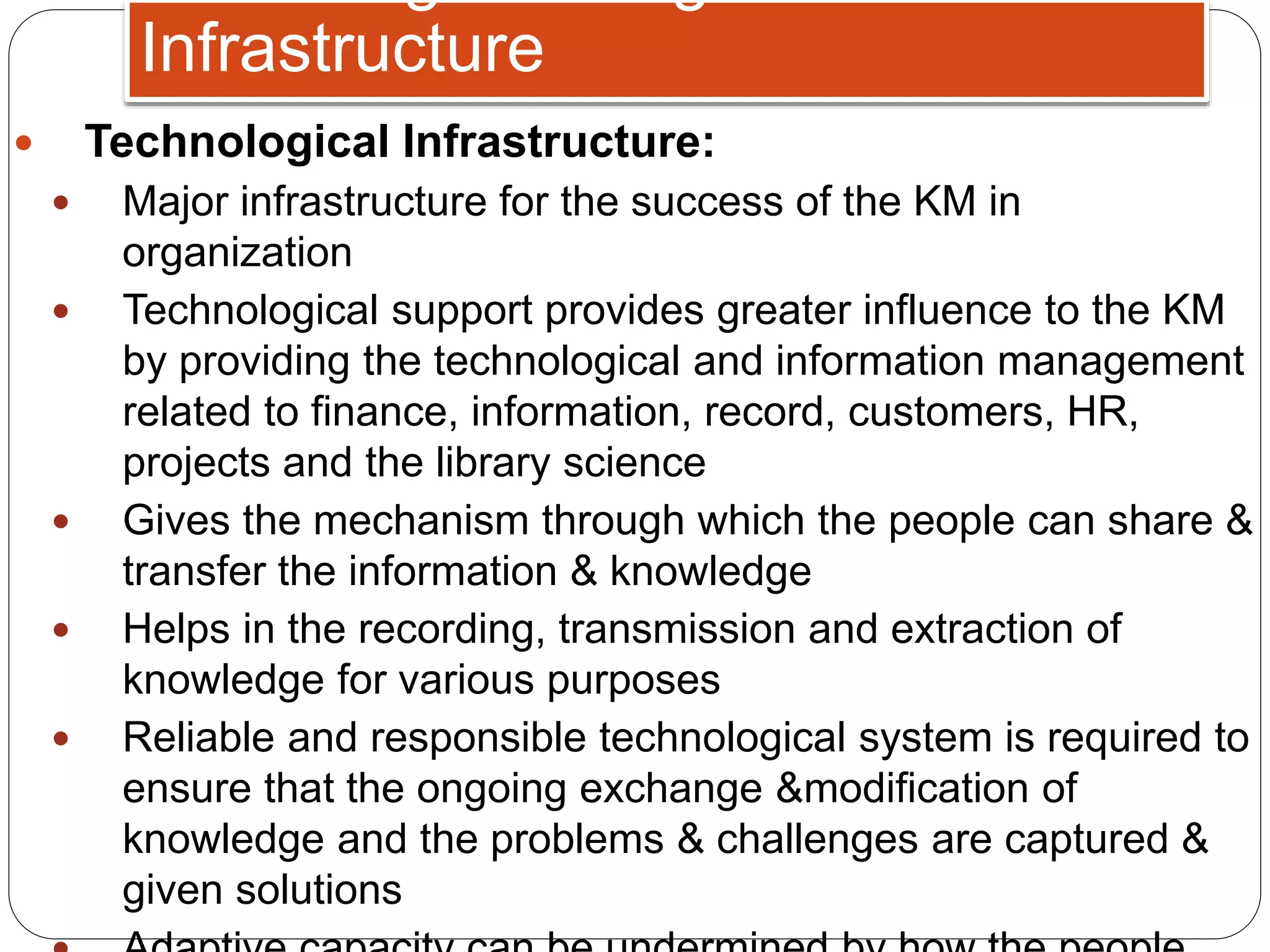  Technological Infrastructure:
 Major infrastructure for the success of the KM in
organization
 Technological support provides greater influence to the KM
by providing the technological and information management
related to finance, information, record, customers, HR,
projects and the library science
 Gives the mechanism through which the people can share &
transfer the information & knowledge
 Helps in the recording, transmission and extraction of
knowledge for various purposes
 Reliable and responsible technological system is required to
ensure that the ongoing exchange &modification of
knowledge and the problems & challenges are captured &
given solutions
Infrastructure
 