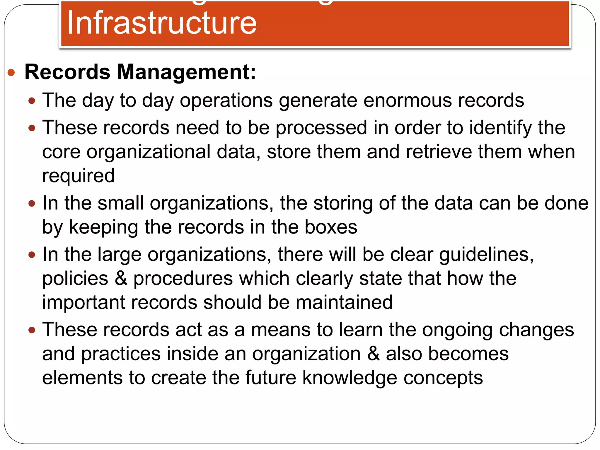  Records Management:
 The day to day operations generate enormous records
 These records need to be processed in order to identify the
core organizational data, store them and retrieve them when
required
 In the small organizations, the storing of the data can be done
by keeping the records in the boxes
 In the large organizations, there will be clear guidelines,
policies & procedures which clearly state that how the
important records should be maintained
 These records act as a means to learn the ongoing changes
and practices inside an organization & also becomes
elements to create the future knowledge concepts
Infrastructure
 