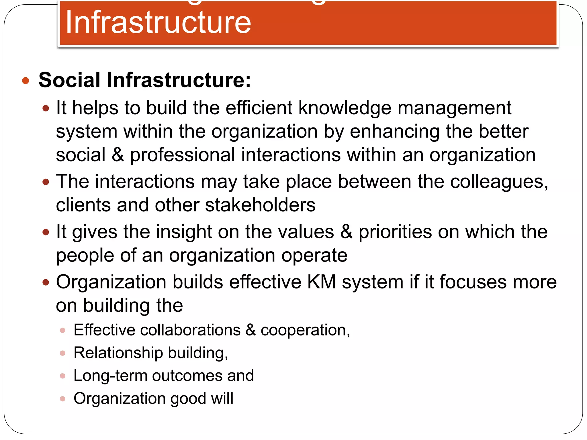  Social Infrastructure:
 It helps to build the efficient knowledge management
system within the organization by enhancing the better
social & professional interactions within an organization
 The interactions may take place between the colleagues,
clients and other stakeholders
 It gives the insight on the values & priorities on which the
people of an organization operate
 Organization builds effective KM system if it focuses more
on building the
 Effective collaborations & cooperation,
 Relationship building,
 Long-term outcomes and
 Organization good will
Infrastructure
 