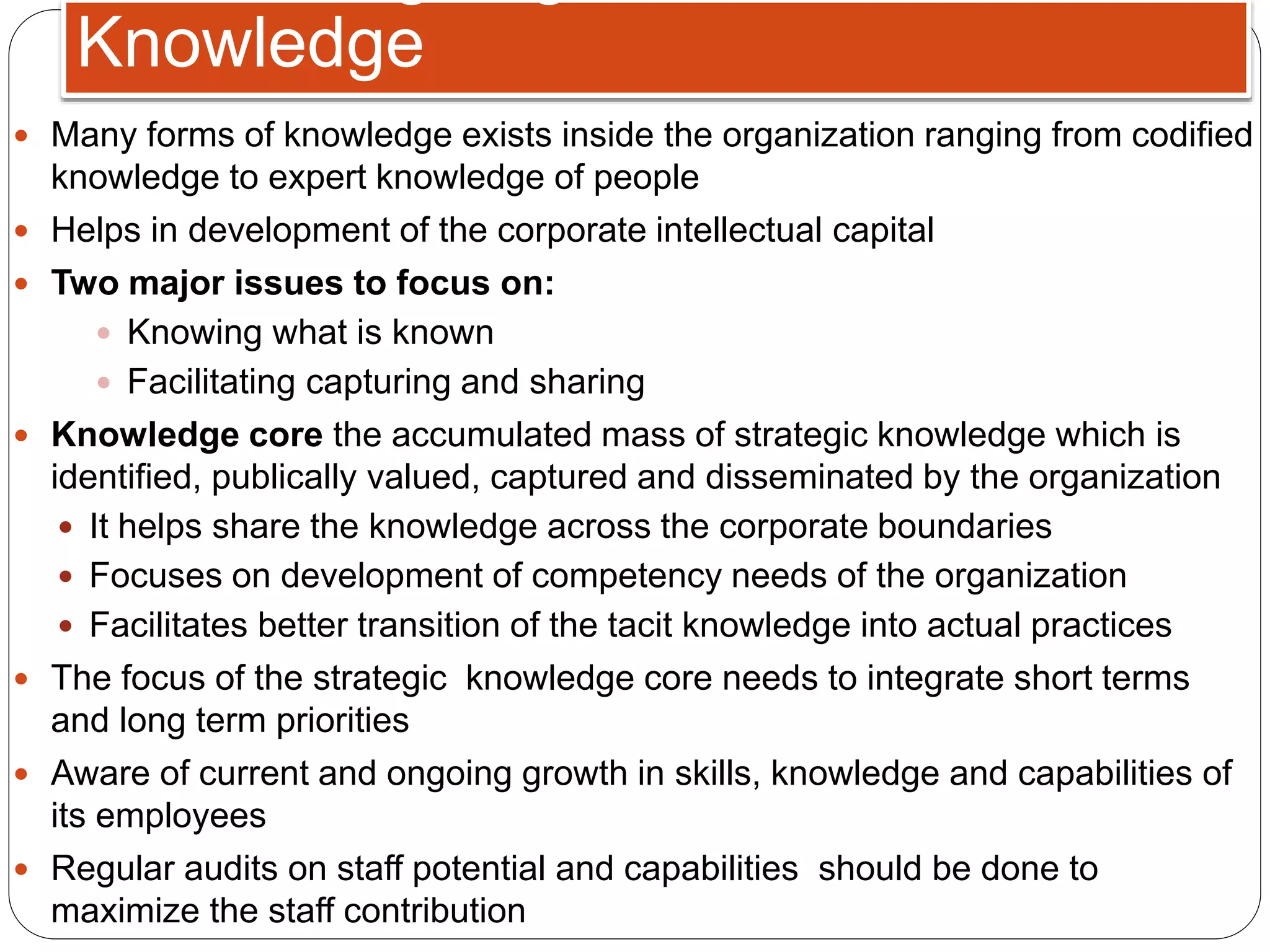  Many forms of knowledge exists inside the organization ranging from codified
knowledge to expert knowledge of people
 Helps in development of the corporate intellectual capital
 Two major issues to focus on:
 Knowing what is known
 Facilitating capturing and sharing
 Knowledge core the accumulated mass of strategic knowledge which is
identified, publically valued, captured and disseminated by the organization
 It helps share the knowledge across the corporate boundaries
 Focuses on development of competency needs of the organization
 Facilitates better transition of the tacit knowledge into actual practices
 The focus of the strategic knowledge core needs to integrate short terms
and long term priorities
 Aware of current and ongoing growth in skills, knowledge and capabilities of
its employees
 Regular audits on staff potential and capabilities should be done to
maximize the staff contribution
Knowledge
 