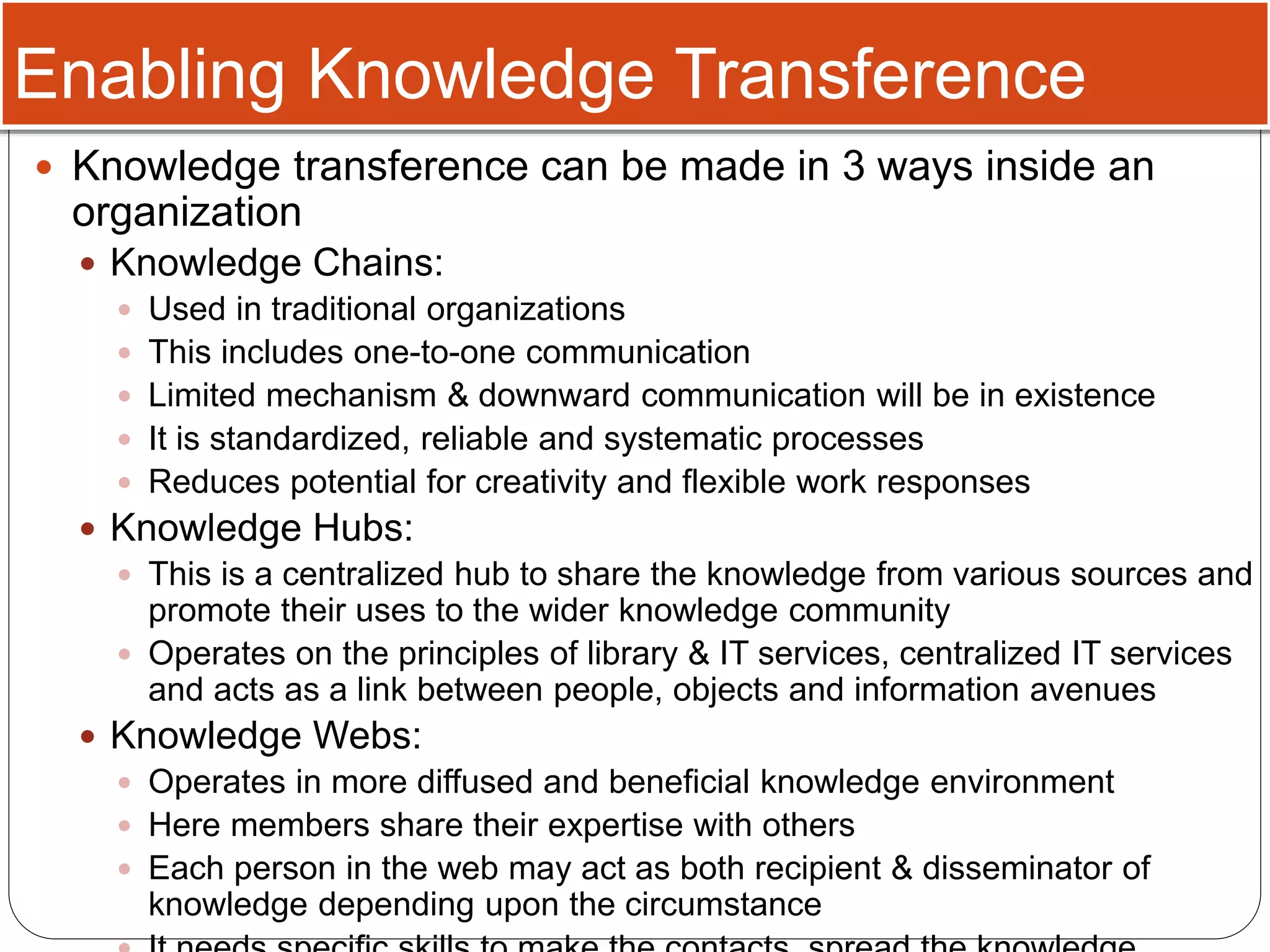 Enabling Knowledge Transference
 Knowledge transference can be made in 3 ways inside an
organization
 Knowledge Chains:
 Used in traditional organizations
 This includes one-to-one communication
 Limited mechanism & downward communication will be in existence
 It is standardized, reliable and systematic processes
 Reduces potential for creativity and flexible work responses
 Knowledge Hubs:
 This is a centralized hub to share the knowledge from various sources and
promote their uses to the wider knowledge community
 Operates on the principles of library & IT services, centralized IT services
and acts as a link between people, objects and information avenues
 Knowledge Webs:
 Operates in more diffused and beneficial knowledge environment
 Here members share their expertise with others
 Each person in the web may act as both recipient & disseminator of
knowledge depending upon the circumstance
 