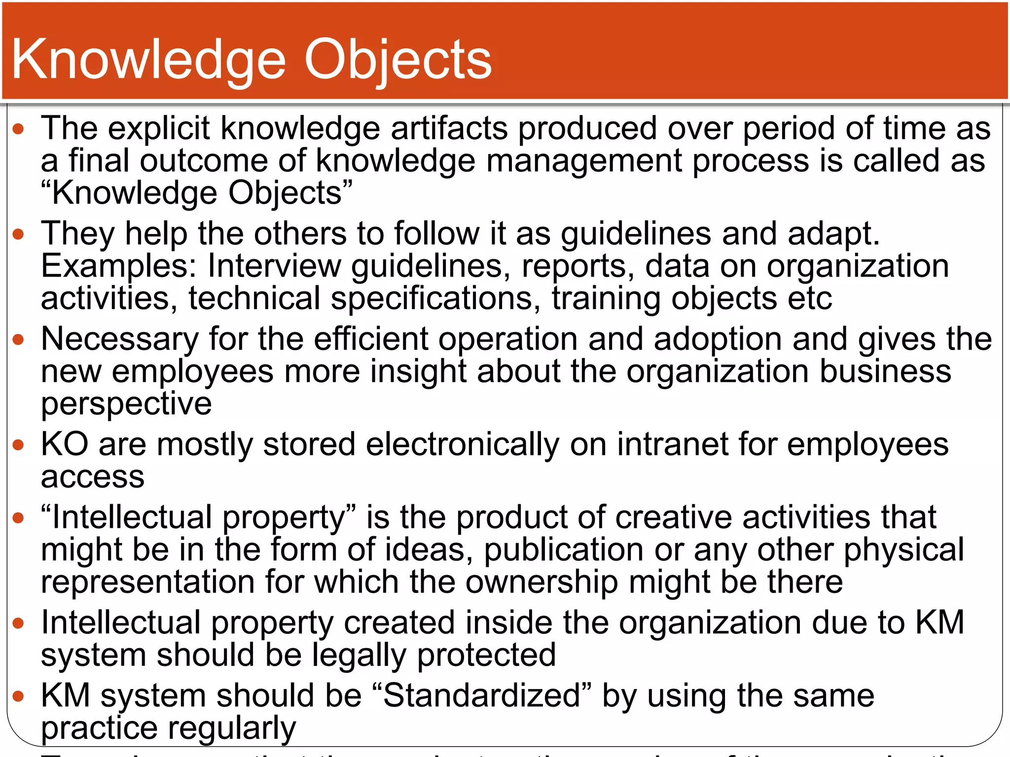 Knowledge Objects
 The explicit knowledge artifacts produced over period of time as
a final outcome of knowledge management process is called as
“Knowledge Objects”
 They help the others to follow it as guidelines and adapt.
Examples: Interview guidelines, reports, data on organization
activities, technical specifications, training objects etc
 Necessary for the efficient operation and adoption and gives the
new employees more insight about the organization business
perspective
 KO are mostly stored electronically on intranet for employees
access
 “Intellectual property” is the product of creative activities that
might be in the form of ideas, publication or any other physical
representation for which the ownership might be there
 Intellectual property created inside the organization due to KM
system should be legally protected
 KM system should be “Standardized” by using the same
practice regularly
 
