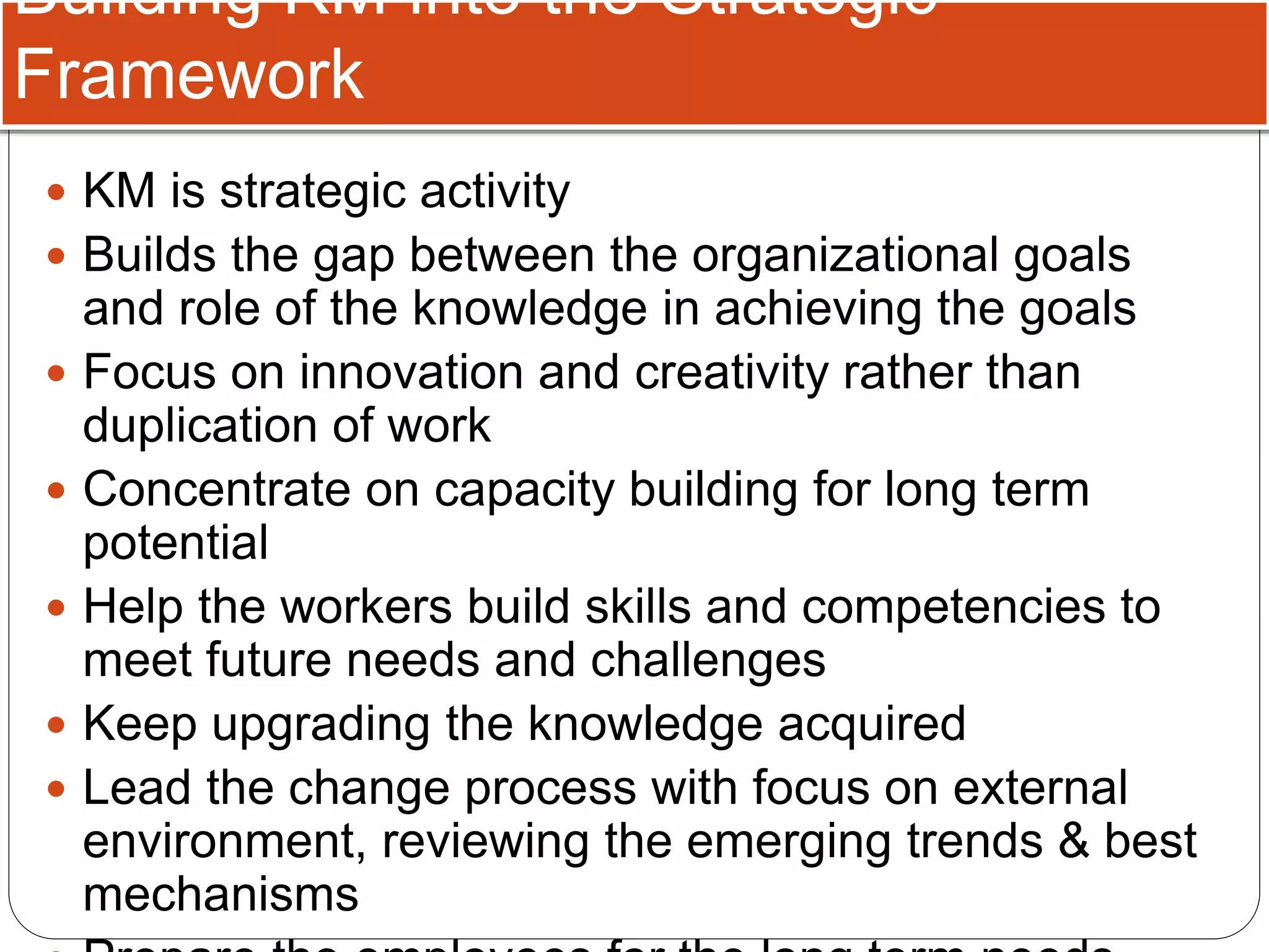 Building KM into the Strategic
Framework
 KM is strategic activity
 Builds the gap between the organizational goals
and role of the knowledge in achieving the goals
 Focus on innovation and creativity rather than
duplication of work
 Concentrate on capacity building for long term
potential
 Help the workers build skills and competencies to
meet future needs and challenges
 Keep upgrading the knowledge acquired
 Lead the change process with focus on external
environment, reviewing the emerging trends & best
mechanisms
 