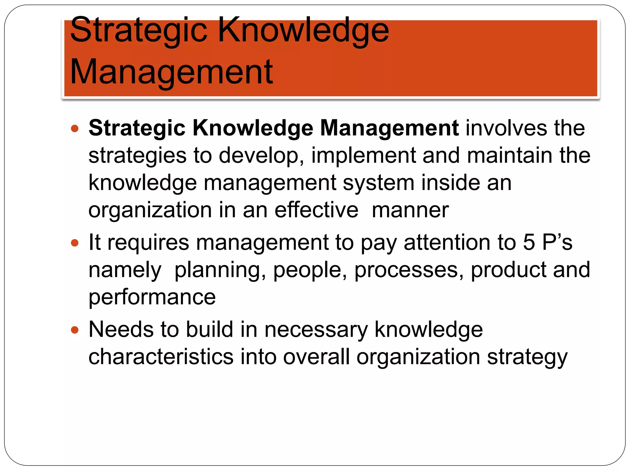 Strategic Knowledge
Management
 Strategic Knowledge Management involves the
strategies to develop, implement and maintain the
knowledge management system inside an
organization in an effective manner
 It requires management to pay attention to 5 P’s
namely planning, people, processes, product and
performance
 Needs to build in necessary knowledge
characteristics into overall organization strategy
 