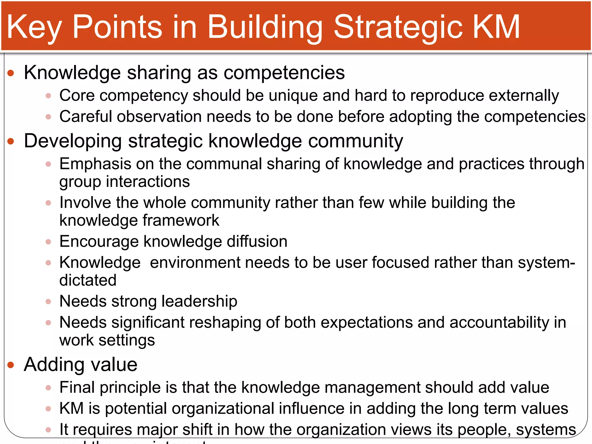 Key Points in Building Strategic KM
 Knowledge sharing as competencies
 Core competency should be unique and hard to reproduce externally
 Careful observation needs to be done before adopting the competencies
 Developing strategic knowledge community
 Emphasis on the communal sharing of knowledge and practices through
group interactions
 Involve the whole community rather than few while building the
knowledge framework
 Encourage knowledge diffusion
 Knowledge environment needs to be user focused rather than system-
dictated
 Needs strong leadership
 Needs significant reshaping of both expectations and accountability in
work settings
 Adding value
 Final principle is that the knowledge management should add value
 KM is potential organizational influence in adding the long term values
 It requires major shift in how the organization views its people, systems
 