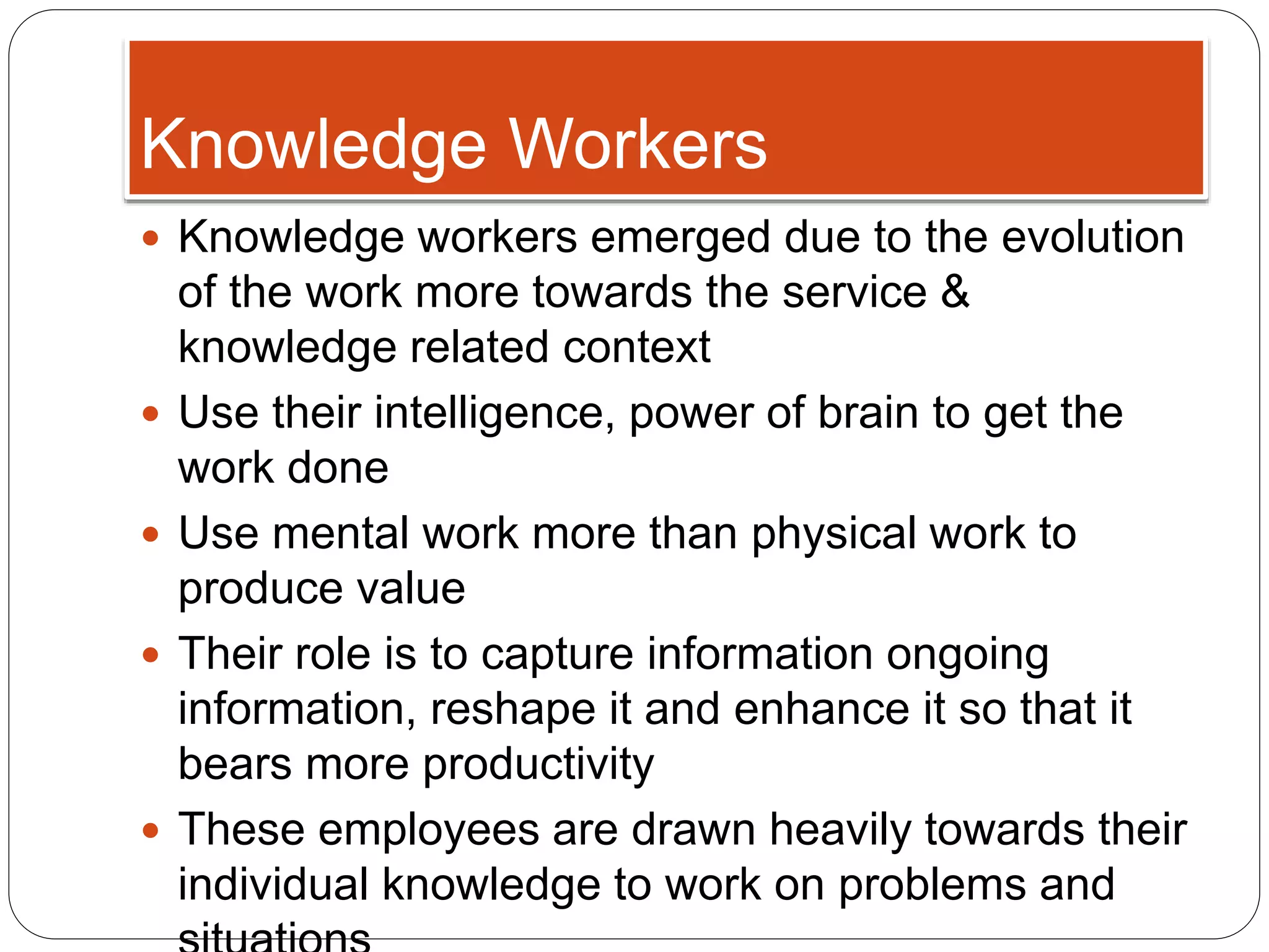 Knowledge Workers
 Knowledge workers emerged due to the evolution
of the work more towards the service &
knowledge related context
 Use their intelligence, power of brain to get the
work done
 Use mental work more than physical work to
produce value
 Their role is to capture information ongoing
information, reshape it and enhance it so that it
bears more productivity
 These employees are drawn heavily towards their
individual knowledge to work on problems and
 