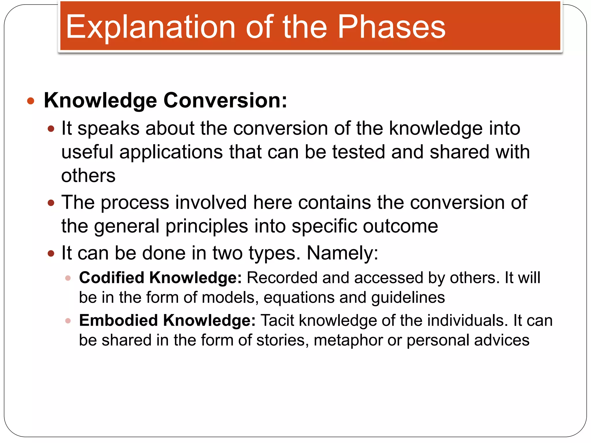  Knowledge Conversion:
 It speaks about the conversion of the knowledge into
useful applications that can be tested and shared with
others
 The process involved here contains the conversion of
the general principles into specific outcome
 It can be done in two types. Namely:
 Codified Knowledge: Recorded and accessed by others. It will
be in the form of models, equations and guidelines
 Embodied Knowledge: Tacit knowledge of the individuals. It can
be shared in the form of stories, metaphor or personal advices
Explanation of the Phases
 