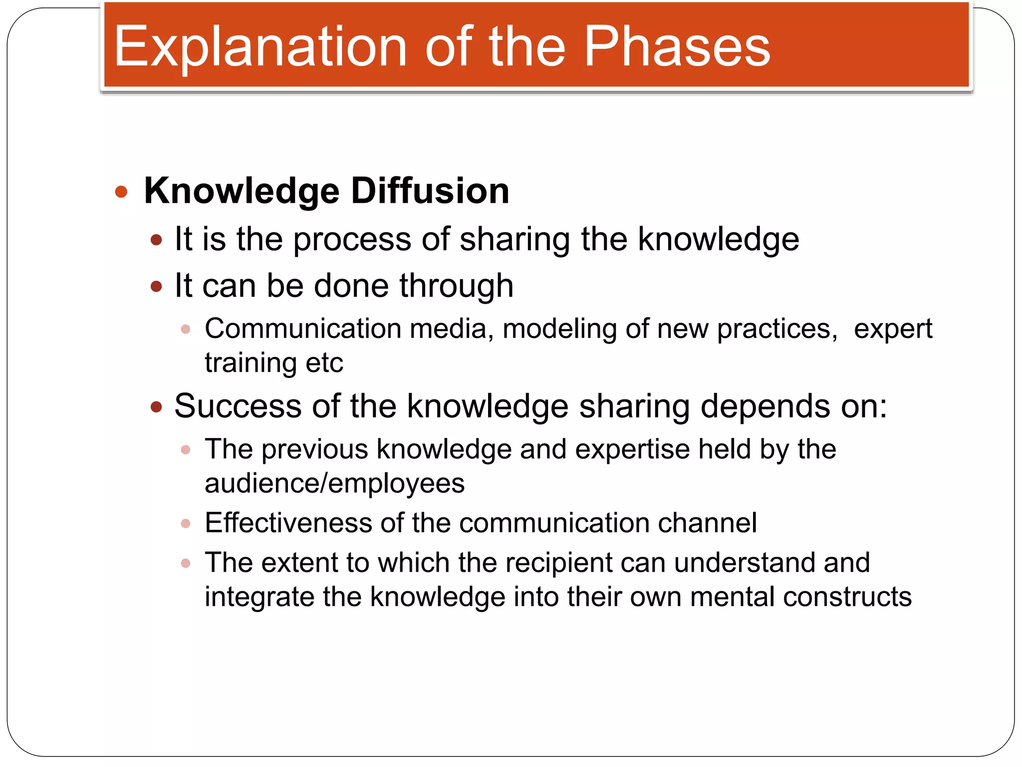  Knowledge Diffusion
 It is the process of sharing the knowledge
 It can be done through
 Communication media, modeling of new practices, expert
training etc
 Success of the knowledge sharing depends on:
 The previous knowledge and expertise held by the
audience/employees
 Effectiveness of the communication channel
 The extent to which the recipient can understand and
integrate the knowledge into their own mental constructs
Explanation of the Phases
 