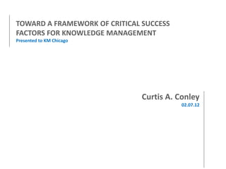 TOWARD A FRAMEWORK OF CRITICAL SUCCESS
FACTORS FOR KNOWLEDGE MANAGEMENT
Presented to KM Chicago

Curtis A. Conley
02.07.12

 
