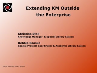 North Suburban Library System Extending KM Outside  the Enterprise Christina Stoll  Knowledge Manager  & Special Library Liaison Debbie Baaske  Special Projects Coordinator & Academic Library Liaison 