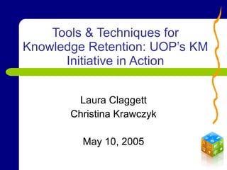 Tools & Techniques for Knowledge Retention: UOP’s KM Initiative in Action Laura Claggett Christina Krawczyk May 10, 2005 