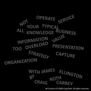 OPERATE SERVICE NOT YOUR TYPICAL ALL BUSINESS KNOWLEDGE VALUE INFORMATION OVERLOAD PRESENTATION TOO STRATEGY CAPTURE ORGANIZATION JAMES WITH ELLINGTON BY ROTH CRAIG CARREY All Contents © 2009 Craig Roth. All rights reserved. 