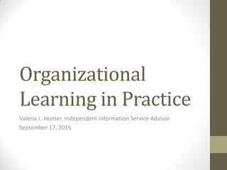 Organizational
Learning in Practice
Valeria L. Hunter, Independent Information Service Advisor
September 17, 2015
 
