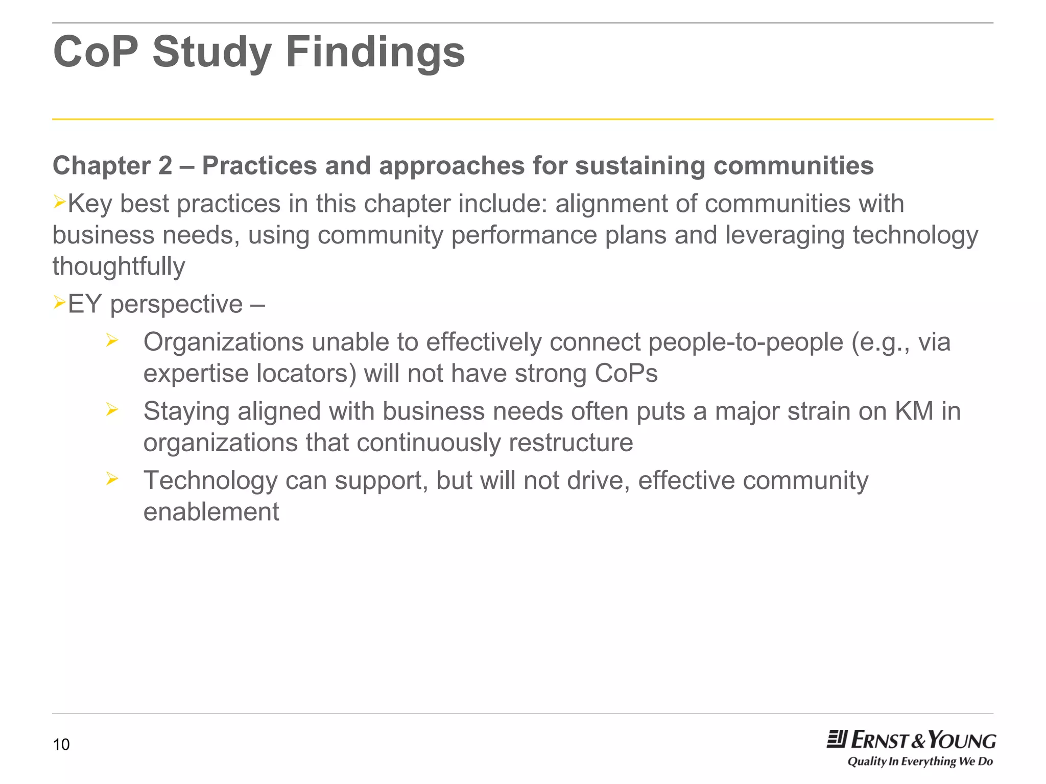 CoP Study Findings Chapter 2 – Practices and approaches for sustaining communities Key best practices in this chapter include: alignment of communities with business needs, using community performance plans and leveraging technology thoughtfully EY perspective –  Organizations unable to effectively connect people-to-people (e.g., via expertise locators) will not have strong CoPs Staying aligned with business needs often puts a major strain on KM in organizations that continuously restructure Technology can support, but will not drive, effective community enablement 