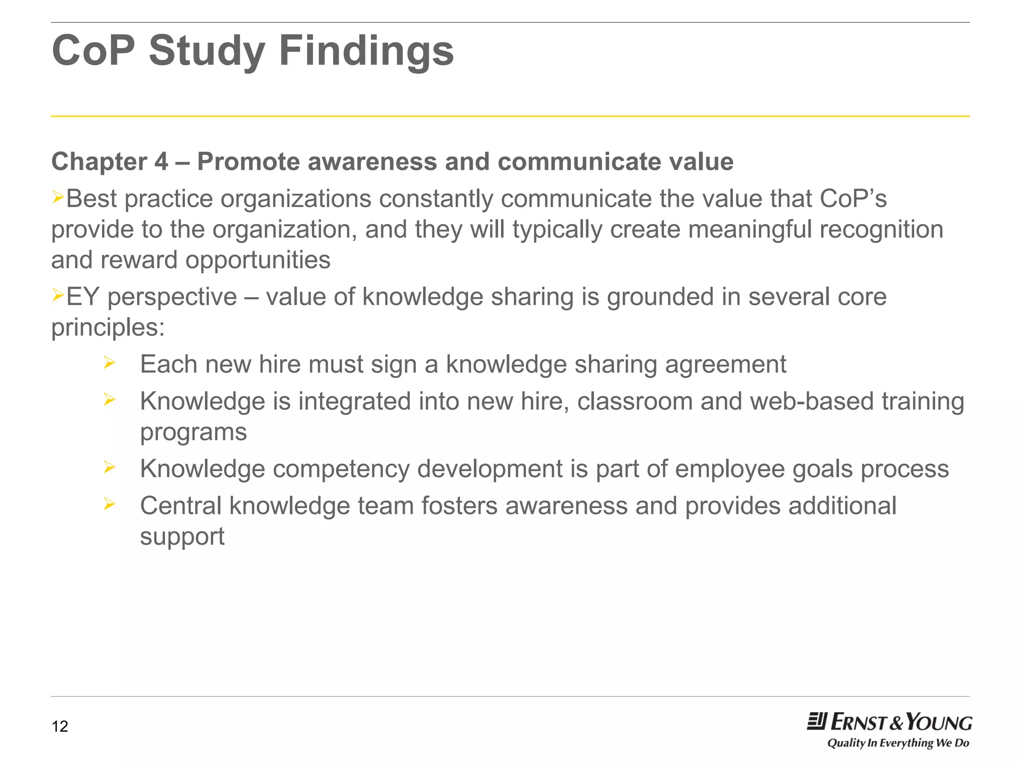CoP Study Findings Chapter 4 – Promote awareness and communicate value Best practice organizations constantly communicate the value that CoP’s provide to the organization, and they will typically create meaningful recognition and reward opportunities EY perspective – value of knowledge sharing is grounded in several core principles: Each new hire must sign a knowledge sharing agreement Knowledge is integrated into new hire, classroom and web-based training programs Knowledge competency development is part of employee goals process Central knowledge team fosters awareness and provides additional support 