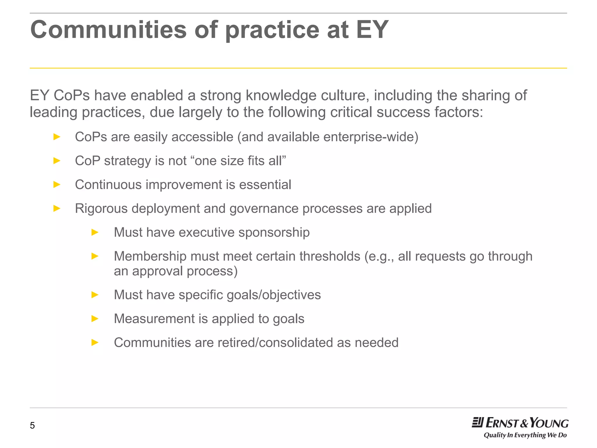 Communities of practice at EY EY CoPs have enabled a strong knowledge culture, including the sharing of leading practices, due largely to the following critical success factors: CoPs are easily accessible (and available enterprise-wide) CoP strategy is not “one size fits all” Continuous improvement is essential Rigorous deployment and governance processes are applied Must have executive sponsorship Membership must meet certain thresholds (e.g., all requests go through  an approval process) Must have specific goals/objectives Measurement is applied to goals Communities are retired/consolidated as needed  