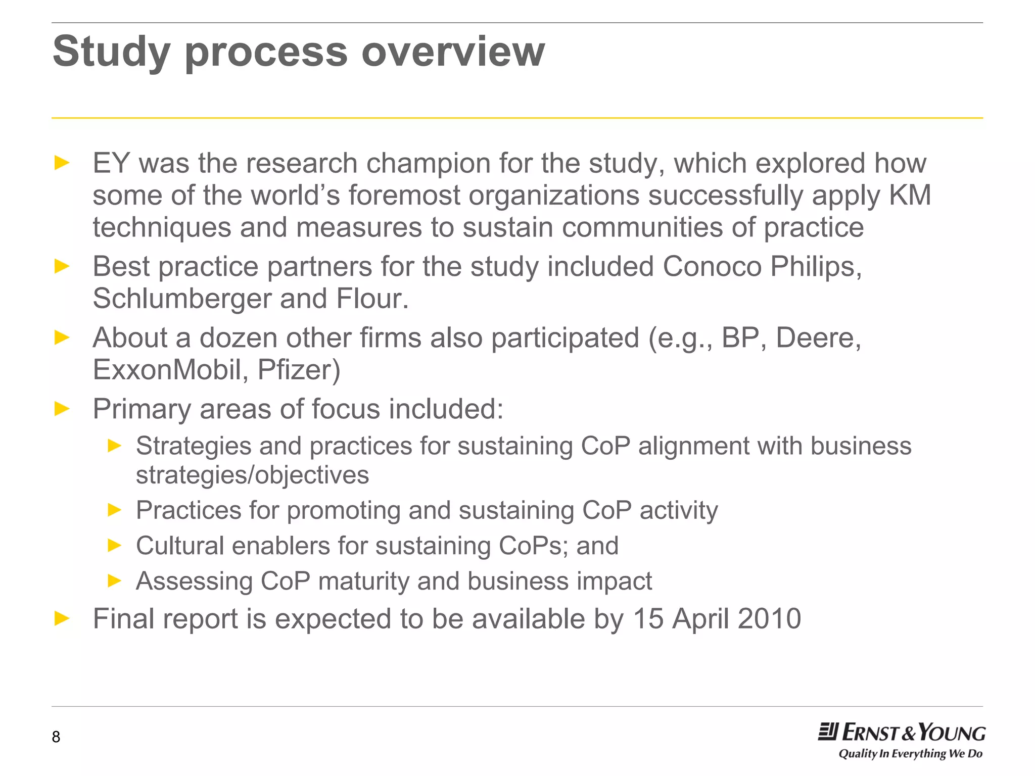 Study process overview EY was the research champion for the study, which explored how some of the world’s foremost organizations successfully apply KM techniques and measures to sustain communities of practice Best practice partners for the study included Conoco Philips, Schlumberger and Flour.  About a dozen other firms also participated (e.g., BP, Deere, ExxonMobil, Pfizer) Primary areas of focus included: Strategies and practices for sustaining CoP alignment with business strategies/objectives Practices for promoting and sustaining CoP activity Cultural enablers for sustaining CoPs; and Assessing CoP maturity and business impact Final report is expected to be available by 15 April 2010 