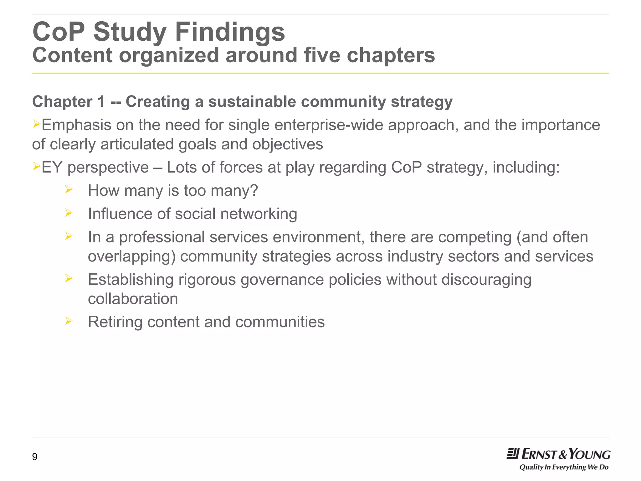 CoP Study Findings Content organized around five chapters Chapter 1 -- Creating a sustainable community strategy  Emphasis on the need for single enterprise-wide approach, and the importance of clearly articulated goals and objectives EY perspective – Lots of forces at play regarding CoP strategy, including: How many is too many? Influence of social networking In a professional services environment, there are competing (and often overlapping) community strategies across industry sectors and services Establishing rigorous governance policies without discouraging collaboration Retiring content and communities 