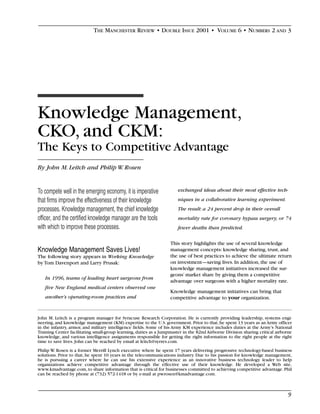 THE MANCHESTER REVIEW • DOUBLE ISSUE 2001 • VOLUME 6 • NUMBERS 2 AND 3




Knowledge Management,
CKO, and CKM:
The Keys to Competitive Advantage
By John M. Leitch and Philip W. Rosen


To compete well in the emerging economy, it is imperative              exchanged ideas about their most effective tech-

that firms improve the effectiveness of their knowledge                niques in a collaborative learning experiment.
processes. Knowledge management, the chief knowledge                   The result: a 24 percent drop in their overall
officer, and the certified knowledge manager are the tools             mortality rate for coronary bypass surgery, or 74
with which to improve these processes.                                 fewer deaths than predicted.

                                                                   This story highlights the use of several knowledge
Knowledge Management Saves Lives!                                  management concepts: knowledge sharing, trust, and
The following story appears in Working Knowledge                   the use of best practices to achieve the ultimate return
by Tom Davenport and Larry Prusak:                                 on investment—saving lives. In addition, the use of
                                                                   knowledge management initiatives increased the sur-
                                                                   geons’ market share by giving them a competitive
   In 1996, teams of leading heart surgeons from
                                                                   advantage over surgeons with a higher mortality rate.
   five New England medical centers observed one
                                                                   Knowledge management initiatives can bring that
   another’s operating-room practices and                          competitive advantage to your organization.


John M. Leitch is a program manager for Syracuse Research Corporation. He is currently providing leadership, systems engi-
neering, and knowledge management (KM) expertise to the U.S. government. Prior to that, he spent 13 years as an Army officer
in the infantry, armor, and military intelligence fields. Some of his Army KM experience includes duties at the Army’s National
Training Center facilitating small-group learning, duties as a Jumpmaster in the 82nd Airborne Division sharing critical airborne
knowledge, and various intelligence assignments responsible for getting the right information to the right people at the right
time to save lives. John can be reached by email at leitch@syrres.com.
Philip W. Rosen is a former Merrill Lynch executive where he spent 17 years delivering progressive technology-based business
solutions. Prior to that, he spent 10 years in the telecommunications industry. Due to his passion for knowledge management,
he is pursuing a career where he can use his extensive experience as an innovative business technology leader to help
organizations achieve competitive advantage through the effective use of their knowledge. He developed a Web site,
www.kmadvantage.com, to share information that is critical for businesses committed to achieving competitive advantage. Phil
can be reached by phone at (732) 572-1418 or by e-mail at pwrosen@kmadvantage.com.



                                                                                                                               9
 