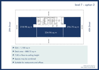 level 7 – option 2
Sole Leasing Agency
KMC MAG Group/Savills
39thStreet
40thStreet
318.98 sq m
234.96 sq m
296.70 sq m
 GLA – 1,100 sq m
 Deck area – 888.75 sq m
 7.00 m floor-to-ceiling height
 Spaces may be combined
 Suitable for restaurants and offices
 