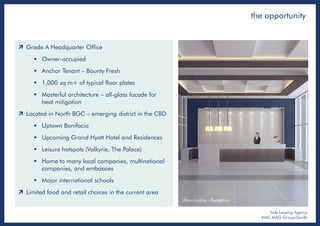  Grade A Headquarter Office
 Owner-occupied
 Anchor Tenant – Bounty Fresh
 1,000 sq m+ of typical floor plates
 Masterful architecture – all-glass facade for
heat mitigation
 Located in North BGC – emerging district in the CBD
 Uptown Bonifacio
 Upcoming Grand Hyatt Hotel and Residences
 Leisure hotspots (Valkyrie, The Palace)
 Home to many local companies, multinational
companies, and embassies
 Major international schools
 Limited food and retail choices in the current area
Main Lobby - Reception
the opportunity
Sole Leasing Agency
KMC MAG Group/Savills
 