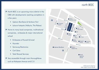 north BGC
Sole Leasing Agency
KMC MAG Group/Savills
 North BGC is an upcoming micro-district in the
CBD with developments reaching completion in
a few years
 Uptown Bonifacio & Veritown Fort
 Leisure hotspots (Valkyrie, The Palace)
 Home to many local companies, multinational
companies, embassies & major international
school
 Embassies of Kuwait & Israel
 Hyundai
 Samsung Electronics
 Carl Zeiss
 Total Shared Services
 Very accessible through main thoroughfares
such as Kalayaan Avenue and C-5
 