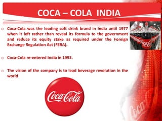 COCA – COLA INDIA
o Coca-Cola was the leading soft drink brand in India until 1977
when it left rather than reveal its formula to the government
and reduce its equity stake as required under the Foreign
Exchange Regulation Act (FERA).
o Coca-Cola re-entered India in 1993.
o The vision of the company is to lead beverage revolution in the
world
 
