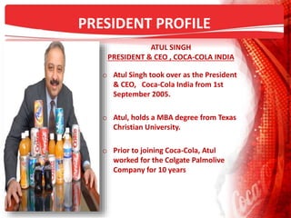 PRESIDENT PROFILE
ATUL SINGH
PRESIDENT & CEO , COCA-COLA INDIA
o Atul Singh took over as the President
& CEO, Coca-Cola India from 1st
September 2005.
o Atul, holds a MBA degree from Texas
Christian University.
o Prior to joining Coca-Cola, Atul
worked for the Colgate Palmolive
Company for 10 years
 