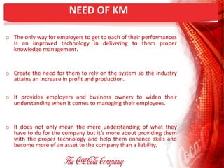 NEED OF KM
o The only way for employers to get to each of their performances
is an improved technology in delivering to them proper
knowledge management.
o Create the need for them to rely on the system so the industry
attains an increase in profit and production.
o It provides employers and business owners to widen their
understanding when it comes to managing their employees.
o It does not only mean the mere understanding of what they
have to do for the company but it’s more about providing them
with the proper technology and help them enhance skills and
become more of an asset to the company than a liability.
 