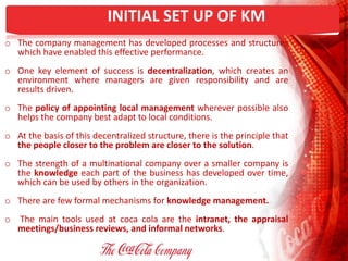 INITIAL SET UP OF KM
o The company management has developed processes and structures
which have enabled this effective performance.
o One key element of success is decentralization, which creates an
environment where managers are given responsibility and are
results driven.
o The policy of appointing local management wherever possible also
helps the company best adapt to local conditions.
o At the basis of this decentralized structure, there is the principle that
the people closer to the problem are closer to the solution.
o The strength of a multinational company over a smaller company is
the knowledge each part of the business has developed over time,
which can be used by others in the organization.
o There are few formal mechanisms for knowledge management.
o The main tools used at coca cola are the intranet, the appraisal
meetings/business reviews, and informal networks.
 