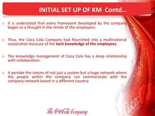 INITIAL SET UP OF KM Contd…
o It is understood that every framework developed by the company
began as a thought in the minds of the employees.
o Thus, the Coca Cola Company had flourished into a multinational
corporation because of the tacit knowledge of the employees.
o The knowledge management of Coca Cola has a deep relationship
with collaboration.
o It partake the nature of not just a system but a huge network where
the people within the company can communicate with the
company network based in a different country.
 