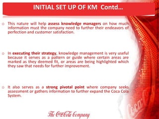 INITIAL SET UP OF KM Contd…
o This nature will help assess knowledge managers on how much
information must the company need to further their endeavors of
perfection and customer satisfaction.
o In executing their strategy, knowledge management is very useful
because it serves as a pattern or guide where certain areas are
marked as they deemed fit, or areas are being highlighted which
they saw that needs for further improvement.
o It also serves as a strong pivotal point where company seeks
assessment or gathers information to further expand the Coca Cola
System.
 