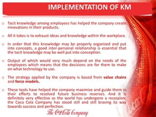 IMPLEMENTATION OF KM
o Tacit knowledge among employees has helped the company create
innovations in their products.
o All it takes is to exhaust ideas and knowledge within the workplace.
o In order that this knowledge may be properly organized and put
into concepts, a good inter-personal relationship is essential that
the tacit knowledge may be well put into conception.
o Output of which would very much depend on the needs of the
employees which means that the decisions are for them to make
on what technology to use.
o The strategy applied by the company is based from value chains
and force models.
o These tools have helped the company maximize and guide them in
their efforts to resolved future business reverses. And it is
definitely very effective as the world has undergone a recession;
the Coca Cola Company has stood still and still braving its way
towards success and perfection.
 