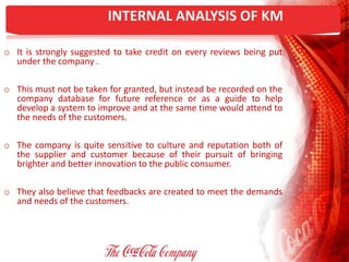 INTERNAL ANALYSIS OF KM
o It is strongly suggested to take credit on every reviews being put
under the company .
o This must not be taken for granted, but instead be recorded on the
company database for future reference or as a guide to help
develop a system to improve and at the same time would attend to
the needs of the customers.
o The company is quite sensitive to culture and reputation both of
the supplier and customer because of their pursuit of bringing
brighter and better innovation to the public consumer.
o They also believe that feedbacks are created to meet the demands
and needs of the customers.
 