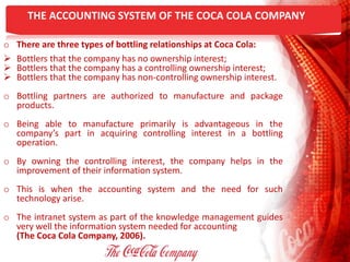 THE ACCOUNTING SYSTEM OF THE COCA COLA COMPANY
o There are three types of bottling relationships at Coca Cola:
 Bottlers that the company has no ownership interest;
 Bottlers that the company has a controlling ownership interest;
 Bottlers that the company has non-controlling ownership interest.
o Bottling partners are authorized to manufacture and package
products.
o Being able to manufacture primarily is advantageous in the
company’s part in acquiring controlling interest in a bottling
operation.
o By owning the controlling interest, the company helps in the
improvement of their information system.
o This is when the accounting system and the need for such
technology arise.
o The intranet system as part of the knowledge management guides
very well the information system needed for accounting
(The Coca Cola Company, 2006).
 