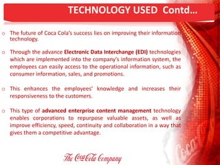 TECHNOLOGY USED Contd…
o The future of Coca Cola’s success lies on improving their information
technology.
o Through the advance Electronic Data Interchange (EDI) technologies
which are implemented into the company's information system, the
employees can easily access to the operational information, such as
consumer information, sales, and promotions.
o This enhances the employees‘ knowledge and increases their
responsiveness to the customers.
o This type of advanced enterprise content management technology
enables corporations to repurpose valuable assets, as well as
improve efficiency, speed, continuity and collaboration in a way that
gives them a competitive advantage.
 