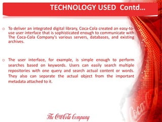 TECHNOLOGY USED Contd…
o To deliver an integrated digital library, Coca-Cola created an easy-to-
use user interface that is sophisticated enough to communicate with
The Coca-Cola Company's various servers, databases, and existing
archives.
o The user interface, for example, is simple enough to perform
searches based on keywords. Users can easily search multiple
repositories with one query and search actual content or words.
They also can separate the actual object from the important
metadata attached to it.
 
