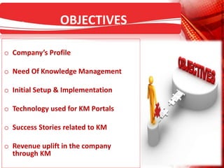 OBJECTIVES
o Company’s Profile
o Need Of Knowledge Management
o Initial Setup & Implementation
o Technology used for KM Portals
o Success Stories related to KM
o Revenue uplift in the company
through KM
 