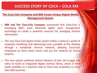 SUCCESS STORY OF COCA – COLA KM
The Coca-Cola Company and IBM Create Unique Digital Media
Management System
o IBM and The Coca-Cola Company announced that Coca-Cola is
leveraging IBM's most advanced digital asset management
technology to create a powerful resource for managing archival
information.
o The new Coca-Cola digital media system makes a century's worth of
corporate marketing and advertising icons available at the desktop
through a worldwide internal network, allowing Coca-Cola
employees to more easily access and use the material for future
projects.
o This new system combines distinct libraries of text, still images and
video to build an integrated digital archival library, which is then
made available as a business tool to Coca-Cola associates in more
than 200 countries.
 