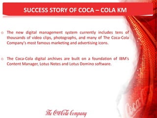 SUCCESS STORY OF COCA – COLA KM
o The new digital management system currently includes tens of
thousands of video clips, photographs, and many of The Coca-Cola
Company's most famous marketing and advertising icons.
o The Coca-Cola digital archives are built on a foundation of IBM's
Content Manager, Lotus Notes and Lotus Domino software.
 