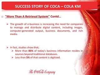 SUCCESS STORY OF COCA – COLA KM
o "More Than A Retrieval System'' Contd…
 The growth of e-business is increasing the need for companies
to manage and distribute digital content, including images,
computer-generated output, business documents, and rich
media.
 In fact, studies show that;
 More than 85% of today's business information resides in
sources beyond traditional databases.
 Less than 5% of that content is digitized.
 