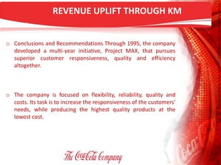 REVENUE UPLIFT THROUGH KM
o Conclusions and Recommendations Through 1995, the company
developed a multi-year initiative, Project MAX, that pursues
superior customer responsiveness, quality and efficiency
altogether.
o The company is focused on flexibility, reliability, quality and
costs. Its task is to increase the responsiveness of the customers'
needs, while producing the highest quality products at the
lowest cost.
 