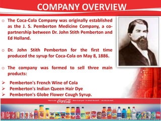 COMPANY OVERVIEW
o The Coca-Cola Company was originally established
as the J. S. Pemberton Medicine Company, a co-
partnership between Dr. John Stith Pemberton and
Ed Holland.
o Dr. John Stith Pemberton for the first time
produced the syrup for Coca-Cola on May 8, 1886.
o The company was formed to sell three main
products:
 Pemberton's French Wine of Cola
 Pemberton's Indian Queen Hair Dye
 Pemberton's Globe Flower Cough Syrup.
 