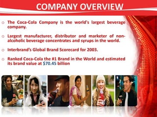 COMPANY OVERVIEW
o The Coca-Cola Company is the world's largest beverage
company.
o Largest manufacturer, distributor and marketer of non-
alcoholic beverage concentrates and syrups in the world.
o Interbrand’s Global Brand Scorecard for 2003.
o Ranked Coca-Cola the #1 Brand in the World and estimated
its brand value at $70.45 billion
 