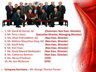 o 1. Mr. David M Gonski, AC (Chairman, Non Exec. Director)
2. Mr. Terry J Davis (Executive Director, Managing Director)
3. Ms. Jillian R Broadbent, AO (Non Exec. Director)
4. Mr. Wallace Macarthur King, AO (Non Exec. Director)
5. Mr. Geoff Kelly (Non Exec. Director)
6. Mr. Irial Finan (Non Exec. Director)
7. Mr. David Edward Meiklejohn (Non Exec. Director)
8. Ms. Catherine Brenner (Non Exec. Director)
9. Ms. Nessa O'Sullivan (CFO)
10. Mr. Ken McKenzie (CFO)
o Company Secretary: - Mr. George Thomas Forster
 
