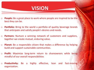 VISION
o People: Be a great place to work where people are inspired to be the
best they can be.
o Portfolio: Bring to the world a portfolio of quality beverage brands
that anticipate and satisfy people's desires and needs.
o Partners: Nurture a winning network of customers and suppliers,
together we create mutual, enduring value.
o Planet: Be a responsible citizen that makes a difference by helping
build and support sustainable communities.
o Profit: Maximize long-term return to shareowners while being
mindful of our overall responsibilities
o Productivity: Be a highly effective, lean and fast-moving
organization.
 