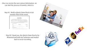 Once we receive the new owners Information, we
can start the process of transfer, which is..
Step #1 Build a Quick Claim Deed or Get
transfer sheet from resort.
Step #2 Email you, the Quick Claim Deed to be
Notarized and with two witnesses and mailed
back to us for recording.
 